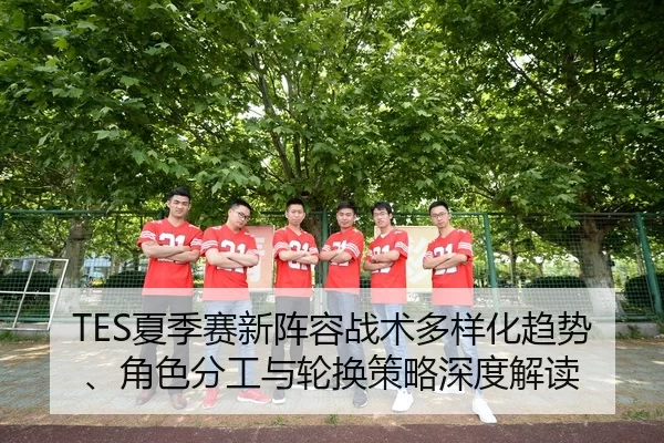 TES夏季赛新阵容战术多样化趋势、角色分工与轮换策略深度解读